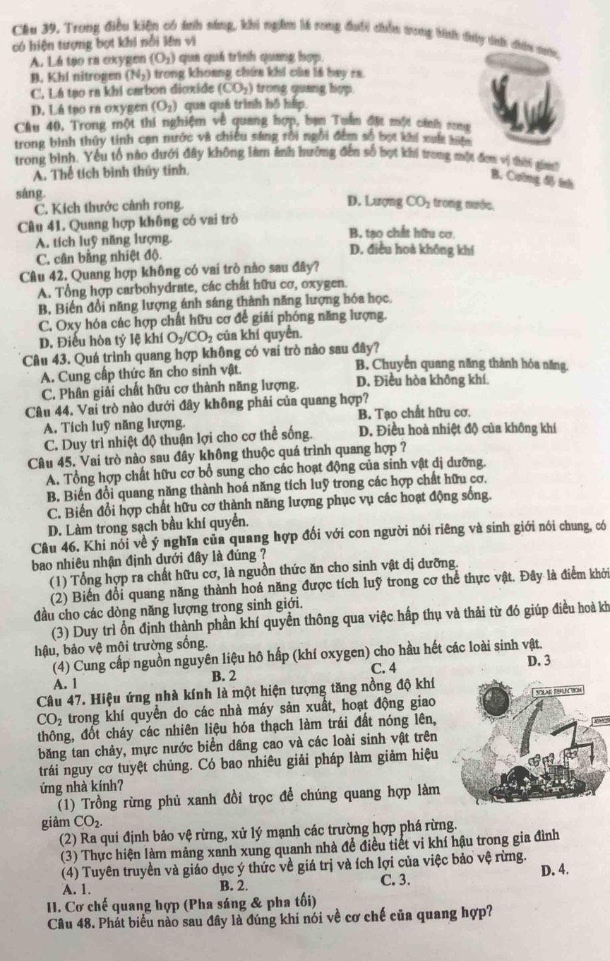 Trong điều kiện có ảnh sáng, khi ngầm là rong đưổi chều trong bình thấy tíh dấu nớc,
có hiện tượng bợt khi nổi lên vì
A. Lá tạo ra oxygen (O_2) quá quá trình quang hợp.
B. Khi nitrogen (N_2) trong khoang chứa khí của lá bay ra.
C. Lá tạo ra khi carbon dioxide (CO_2) trong quang hợp.
D. Lá tạo ra oxygen (O_2) qua quá trình hồ háp.
Câu 40. Trong một thí nghiệm về quang hợp, ban Tuần đặt một cính rong
trong bình thủy tính cạn nước và chiếu sáng rồi ngôi đếm số bợi khi xuấ hiện
trong bình. Yếu tổ nào dưới đây không làm ảnh hưởng đến số bọt khi trong một đơn vị thời gia?
A. Thể tích bình thủy tính.
B. Cường đây tnh
sáng.
C. Kích thước cảnh rong.
D. Lượng CO_2 :  trong nước,
Câu 41. Quang hợp không có vai trò B. tạo chất hữu cơ.
A. tích luỹ năng lượng. D. điều hoà không khí
C. cân bằng nhiệt độ.
Câu 42. Quang hợp không có vai trò nào sau đây?
A. Tổng hợp carbohydrate, các chất hữu cơ, oxygen.
B, Biến đổi năng lượng ánh sáng thành năng lượng hóa học.
C. Oxy hóa các hợp chất hữu cơ đề giải phóng năng lượng.
D. Điểu hòa tỷ lệ khí O_2/CO_2 của khí quyển.
Câu 43. Quá trình quang hợp không có vai trò nào sau đây?
A. Cung cấp thức ăn cho sinh vật.
B. Chuyển quang năng thành hóa năng.
C. Phân giải chất hữu cơ thành năng lượng. D. Điều hòa không khí.
Câu 44. Vai trò nào dưới đây không phải của quang hợp?
A, Tích luỹ năng lượng. B. Tạo chất hữu cơ.
C. Duy trì nhiệt độ thuận lợi cho cơ thể sống. D. Điều hoà nhiệt độ của không khí
Câu 45. Vai trò nào sau đây không thuộc quá trình quang hợp ?
A. Tổng hợp chất hữu cơ bổ sung cho các hoạt động của sinh vật dị dưỡng.
B. Biến đổi quang năng thành hoá năng tích luỹ trong các hợp chất hữu cơ,
C. Biến đổi hợp chất hữu cơ thành năng lượng phục vụ các hoạt động sống.
D. Làm trong sạch bầu khí quyển.
Câu 46. Khi nói về ý nghĩa của quang hợp đối với con người nói riêng và sinh giới nói chung, có
bao nhiêu nhận định dưới đây là đúng ?
(1) Tổng hợp ra chất hữu cơ, là nguồn thức ăn cho sinh vật dị dưỡng.
(2) Biến đổi quang năng thành hoá năng được tích luỹ trong cơ thể thực vật. Đây là điểm khởi
đầu cho các dòng năng lượng trong sinh giới.
(3) Duy trì ổn định thành phần khí quyền thông qua việc hấp thụ và thải từ đó giúp điều hoà kh
hậu, bảo vệ môi trường sống.
(4) Cung cấp nguồn nguyên liệu hô hấp (khí oxygen) cho hầu hết các loài sinh vật.
A. 1 B. 2 C. 4 D. 3
Câu 47. Hiệu ứng nhà kính là một hiện tượng tăng nồng độ khí
CO_2 trong khí quyển do các nhà máy sản xuất, hoạt động giao 
thông, đốt cháy các nhiên liệu hóa thạch làm trái đất nóng lên,
do
băng tan chảy, mực nước biển dâng cao và các loài sinh vật trên
trái nguy cơ tuyệt chủng. Có bao nhiêu giải pháp làm giảm hiệu
ứng nhà kính?
(1) Trồng rừng phủ xanh đồi trọc đề chúng quang hợp làm
giảm CO_2
(2) Ra qui định bảo vệ rừng, xử lý mạnh các trường hợp phá rừng.
(3) Thực hiện làm mảng xanh xung quanh nhà đề điều tiết vi khí hậu trong gia đình
(4) Tuyên truyền và giáo dục ý thức về giá trị và ích lợi của việc bảo vệ rừng.
D. 4.
A. 1. B. 2.
C. 3.
II. Cơ chế quang hợp (Pha sáng & pha tối)
Câu 48. Phát biểu nào sau đây là đúng khí nói về cơ chế của quang hợp?