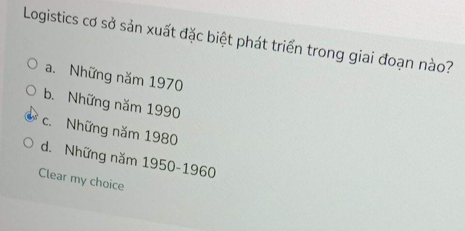 Logistics cơ sở sản xuất đặc biệt phát triển trong giai đoạn nào?
a. Những năm 1970
b. Những năm 1990
c. Những năm 1980
d. Những năm 1950- 1960
Clear my choice