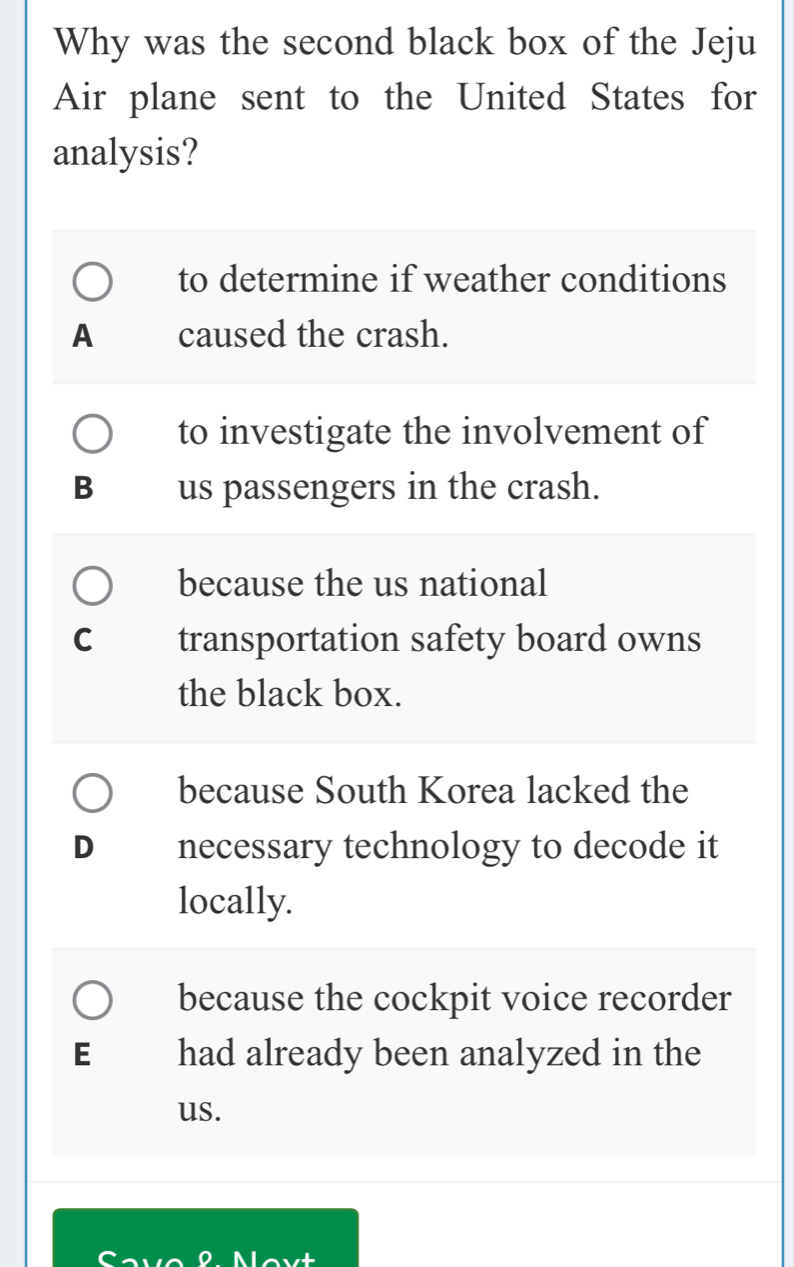 Why was the second black box of the Jeju
Air plane sent to the United States for
analysis?
to determine if weather conditions
A caused the crash.
to investigate the involvement of
B us passengers in the crash.
because the us national
C transportation safety board owns
the black box.
because South Korea lacked the
D necessary technology to decode it
locally.
because the cockpit voice recorder
E had already been analyzed in the
us.