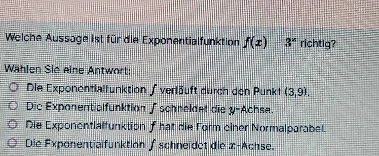 Welche Aussage ist für die Exponentialfunktion f(x)=3^x richtig?
Wählen Sie eine Antwort:
Die Exponentialfunktion f verläuft durch den Punkt (3,9).
Die Exponentialfunktion f schneidet die y -Achse.
Die Exponentialfunktion f hat die Form einer Normalparabel.
Die Exponentialfunktion ƒ schneidet die x -Achse.