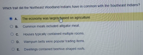 Which trait did the Northeast Woodland Indians have in common with the Southeast Indians?
A. The economy was largely pased on agriculture
B. Common meals included alligator meat.
C. Houses typically contained multiple rooms.
D. Wampum belts were popular trading items
E. Dwellings contained beehive-shaped roofs.