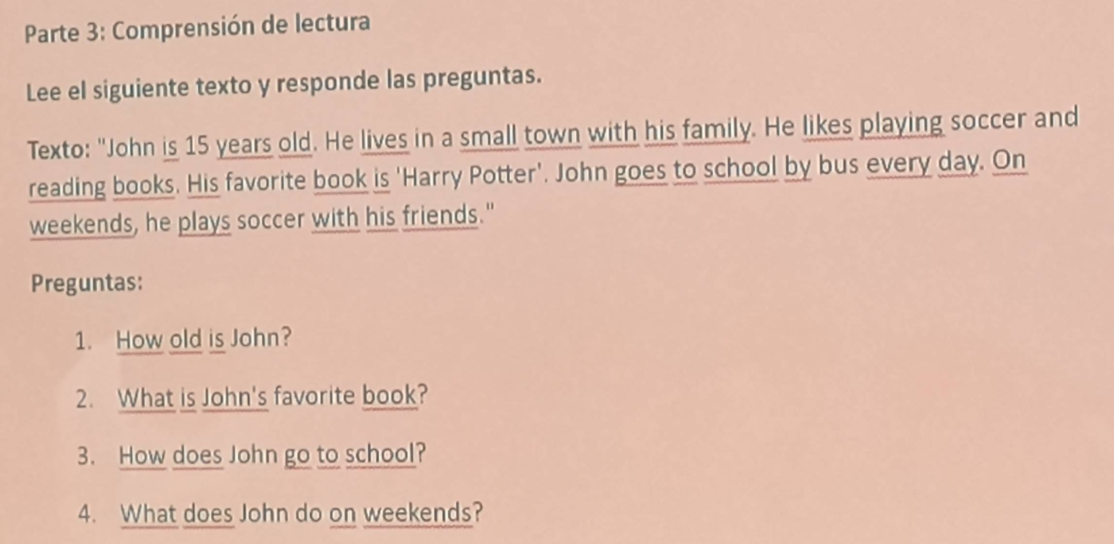 Parte 3: Comprensión de lectura 
Lee el siguiente texto y responde las preguntas. 
Texto: "John is 15 years old. He lives in a small town with his family. He likes playing soccer and 
reading books. His favorite book is 'Harry Potter'. John goes to school by bus every day. On 
weekends, he plays soccer with his friends." 
Preguntas: 
1. How old is John? 
2. What is John's favorite book? 
3. How does John go to school? 
4. What does John do on weekends?