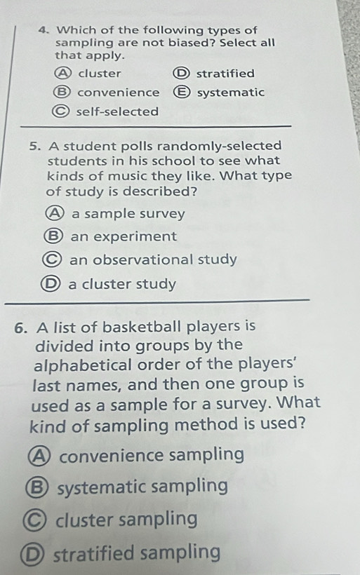 Which of the following types of
sampling are not biased? Select all
that apply.
A cluster D stratified
B convenience Esystematic
self-selected
5. A student polls randomly-selected
students in his school to see what
kinds of music they like. What type
of study is described?
A a sample survey
B an experiment
C an observational study
D a cluster study
6. A list of basketball players is
divided into groups by the
alphabetical order of the players'
last names, and then one group is
used as a sample for a survey. What
kind of sampling method is used?
A convenience sampling
Ⓑ systematic sampling
○ cluster sampling
D stratified sampling