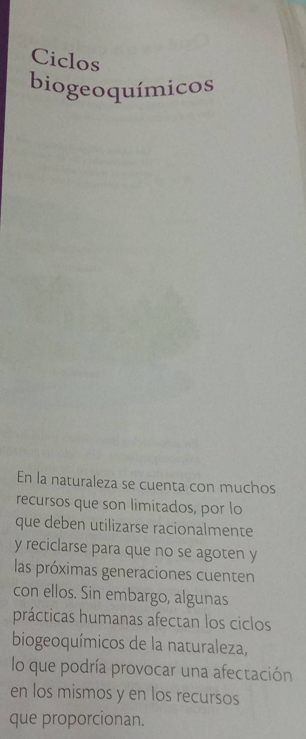 Ciclos 
biogeoquímicos 
En la naturaleza se cuenta con muchos 
recursos que son limitados, por lo 
que deben utilizarse racionalmente 
y reciclarse para que no se agoten y 
las próximas generaciones cuenten 
con ellos. Sin embargo, algunas 
prácticas humanas afectan los ciclos 
biogeoquímicos de la naturaleza, 
lo que podría provocar una afectación 
en los mismos y en los recursos 
que proporcionan.