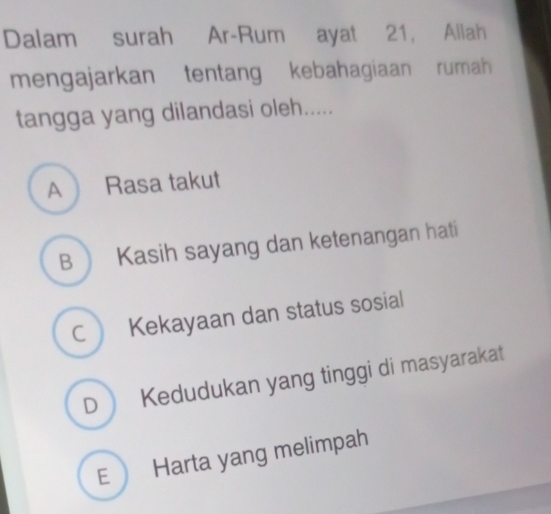 Dalam surah Ar-Rum ayat 21, Allah
mengajarkan tentang kebahagiaan rumah 
tangga yang dilandasi oleh.....
A Rasa takut
B  Kasih sayang dan ketenangan hati
C Kekayaan dan status sosial
D Kedudukan yang tinggi di masyarakat
E Harta yang melimpah