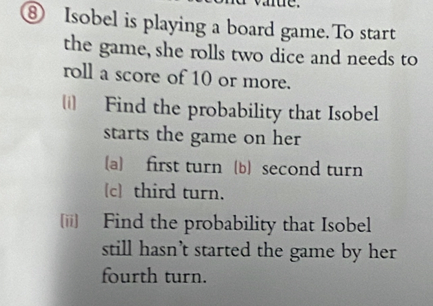 ⑧ Isobel is playing a board game. To start 
the game, she rolls two dice and needs to 
roll a score of 10 or more. 
Find the probability that Isobel 
starts the game on her 
(a) first turn (b) second turn 
c third turn. 
[ii] Find the probability that Isobel 
still hasn’t started the game by her 
fourth turn.