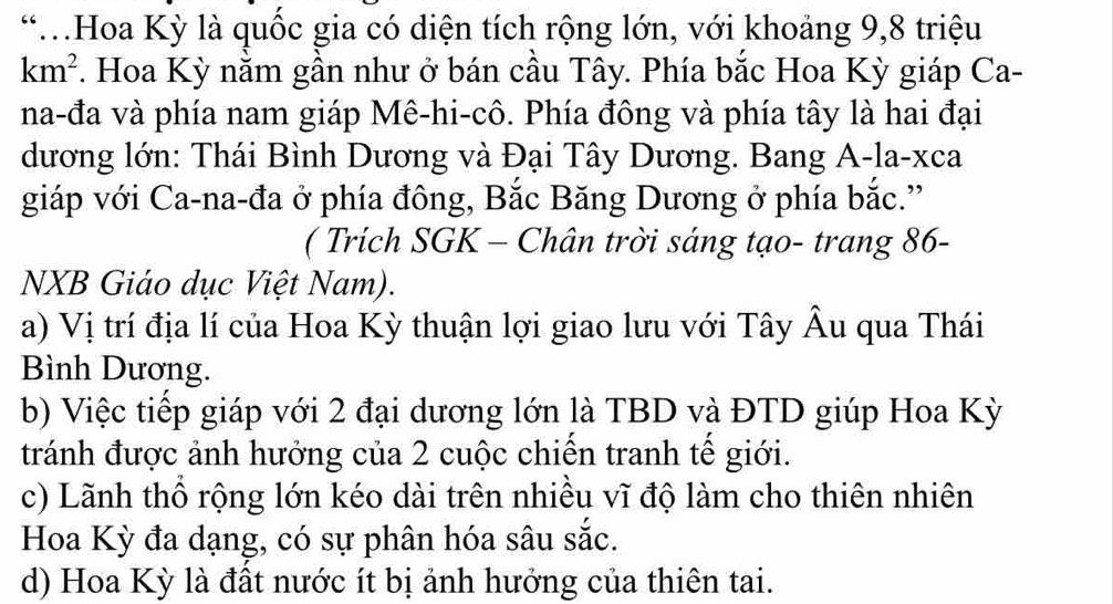 Hoa Kỳ là quốc gia có diện tích rộng lớn, với khoảng 9, 8 triệu
km^2. Hoa Kỳ nằm gần như ở bán cầu Tây. Phía bắc Hoa Kỳ giáp Ca-
na-đa và phía nam giáp Mê-hi-cô. Phía đông và phía tây là hai đại
dương lớn: Thái Bình Dương và Đại Tây Dương. Bang A-la-xca
giáp với Ca-na-đa ở phía đông, Bắc Băng Dương ở phía bắc.'
( Trích SGK - Chân trời sáng tạo- trang 86-
NXB Giáo dục Việt Nam).
a) Vị trí địa lí của Hoa Kỳ thuận lợi giao lưu với Tây Âu qua Thái
Bình Dương.
b) Việc tiếp giáp với 2 đại dương lớn là TBD và ĐTD giúp Hoa Kỳ
tránh được ảnh hưởng của 2 cuộc chiến tranh tế giới.
c) Lãnh thổ rộng lớn kéo dài trên nhiều vĩ độ làm cho thiên nhiên
Hoa Kỳ đa dạng, có sự phân hóa sâu sắc.
d) Hoa Kỳ là đất nước ít bị ảnh hướng của thiên tai.