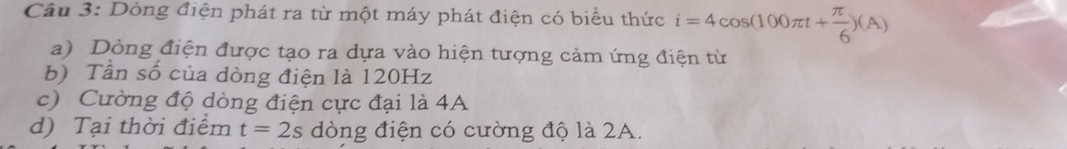 Dòng điện phát ra từ một máy phát điện có biểu thức i=4cos (100π t+ π /6 )(A)
a) Dòng điện được tạo ra dựa vào hiện tượng cảm ứng điện từ 
b) Tần số của dòng điện là 120Hz
c) Cường độ dòng điện cực đại là 4A 
d) Tại thời điểm t=2s dòng điện có cường độ là 2A.