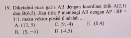 Diketahui ruas garis AB dengan koordinat titik A(2,1)
dan B(6,5). Jika titik P membagi AB dengan AP:BP=
3:1 , maka vektor posisi overline p adalah ....
A. (13,5) C. (9,-4) E. (5,4)
B. (5,-4) D. (-4,5)