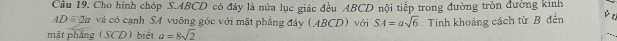 Cho hình chóp S. ABCD có đáy là nửa lục giác đều ABCD nội tiếp trong đường tròn đường kinh
AD=2a và có cạnh SA vuông góc với mặt phẳng đáy (ABCD) với SA=asqrt(6). Tính khoảng cách từ B đến è ti 
mặt phăng (SCD)biết a=8sqrt(2).