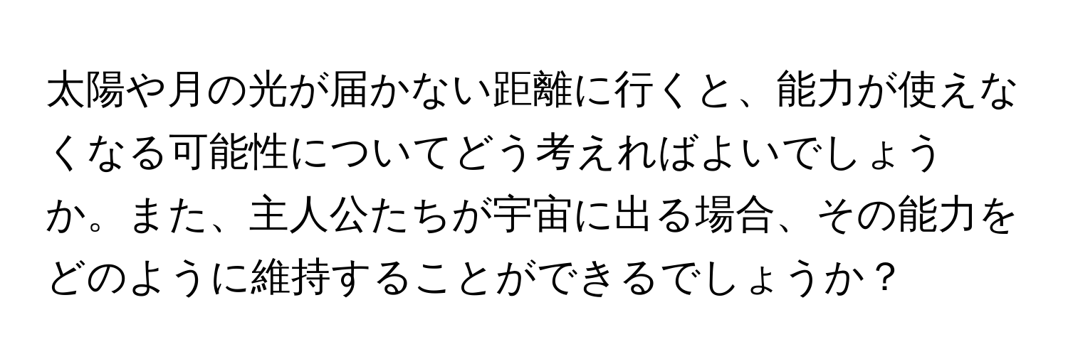 太陽や月の光が届かない距離に行くと、能力が使えなくなる可能性についてどう考えればよいでしょうか。また、主人公たちが宇宙に出る場合、その能力をどのように維持することができるでしょうか？