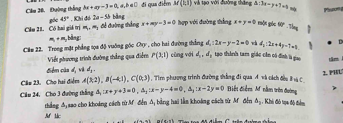 Đường thẳng bx+ay-3=0,a,b∈ □ đi qua điểm M(1;1) và tạo với đường thăng △ :3x-y+7=0 mộx Phương 
góc 45°. Khi đó 2a-5b bàng 
Câu 21. Có hai giá trị m_1, m_2 đề đường thẳng x+my-3=0 hợp với đường thẳng x+y=0 một góc 60°. Tổng
m_1+m_2 bằng: 
Câu 22. Trong mặt phẳng tọa độ vuông góc Oxy , cho hai đường thẳng d_1:2x-y-2=0 và d_2:2x+4y-7=0. 
D 
Viết phương trình đường thẳng qua điểm P(3;1) cùng với d_1, d_2 tạo thành tam giác cân có đinh là giao 
điểm của d_1 và d_2. tâm 
2. PHU 
Câu 23. Cho hai điểm A(3;2), B(-4;1), C(0;3). Tìm phương trình đường thẳng đi qua A và cách đều B và C. 
Câu 24. Cho 3 đường thẳng △ _1:x+y+3=0, △ _2:x-y-4=0, △ _3:x-2y=0 Biết điểm M nằm trên đường 
thẳng A, sao cho khoảng cách từ Mô đến △ _1 bằng hai lần khoảng cách từ Môđến △ _2. Khi đó tọa độ điểm 
M là:
(6,6) R(5,1) Tim toa độ điểm C. trên đường thắng