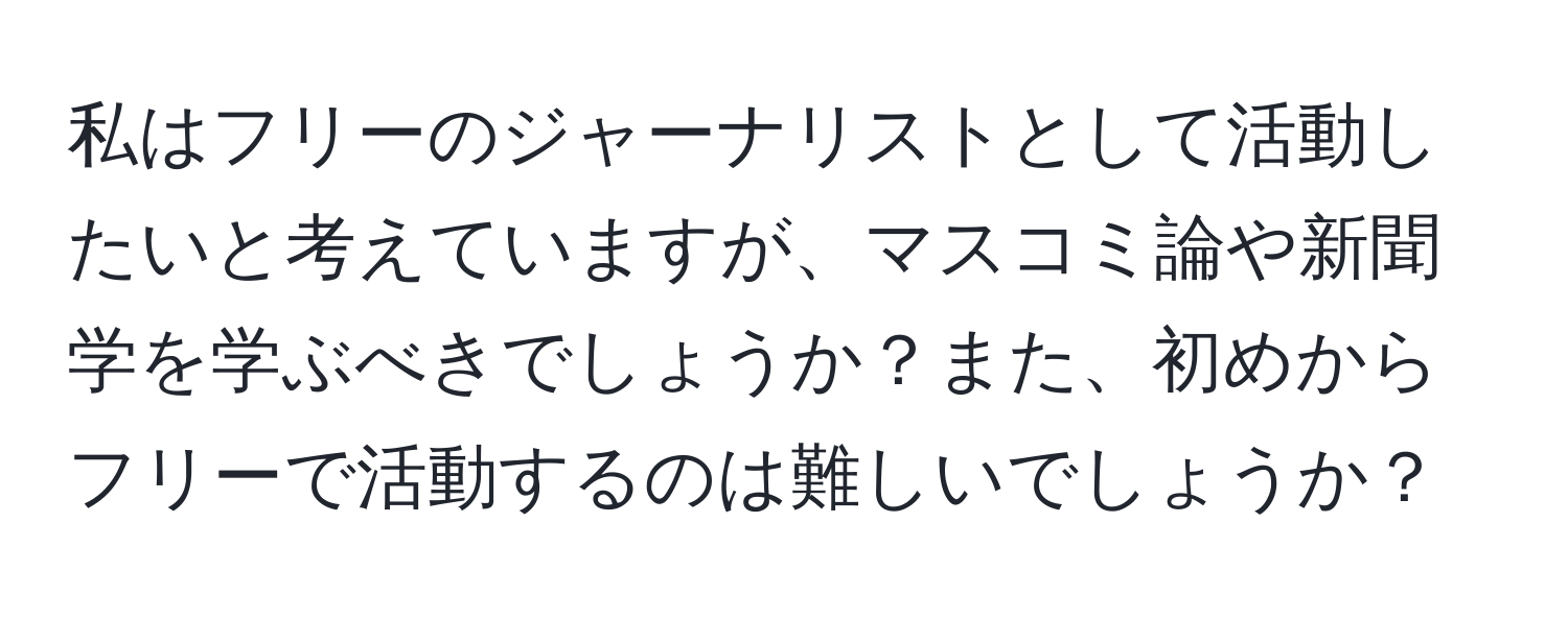 私はフリーのジャーナリストとして活動したいと考えていますが、マスコミ論や新聞学を学ぶべきでしょうか？また、初めからフリーで活動するのは難しいでしょうか？