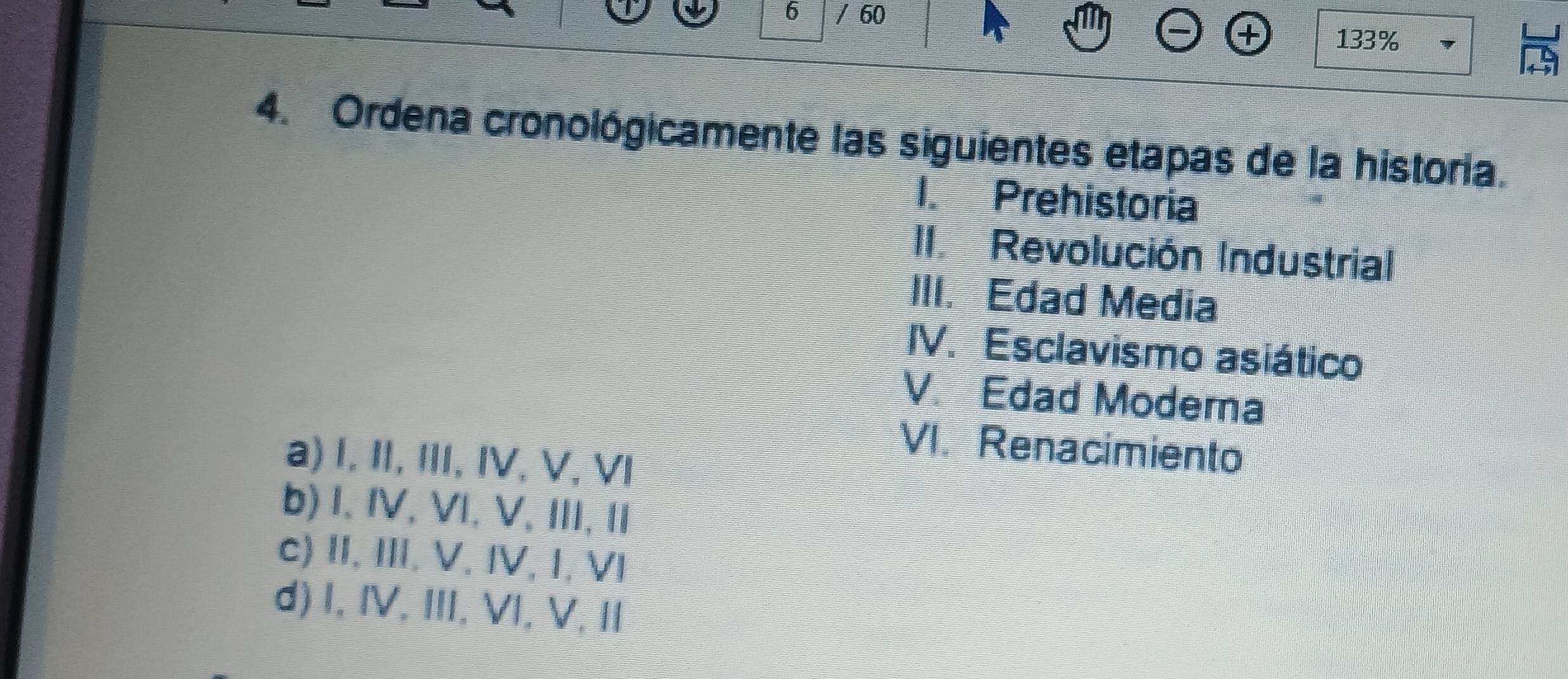 6 / 60 133%
1
4. Ordena cronológicamente las siguientes etapas de la historia.
I. Prehistoria
II. Revolución Industrial
III. Edad Media
IV. Esclavismo asiático
V. Edad Moderna
VI. Renacimiento
a) I, II, III, IV, V, VI
b) I.IV, VI, V, III, II
c) II, III. V. IV, I, VI
d) I, IV, III, VI, V, II