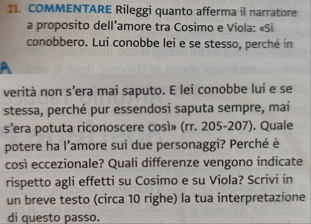 COMMENTARE Rileggi quanto afferma il narratore 
a proposito dell’amore tra Cosimo e Viola: «Si 
conobbero. Lui conobbe lei e se stesso, perché in 
verità non s’era mai saputo. E lei conobbe lui e se 
stessa, perché pur essendosi saputa sempre, mai 
s’era potuta riconoscere così» (rr. 205-207). Quale 
potere ha l'amore sui due personaggi? Perché è 
così eccezionale? Quali differenze vengono indicate 
rispetto agli effetti su Cosimo e su Viola? Scrivi in 
un breve testo (circa 10 righe) la tua interpretazione 
di questo passo.