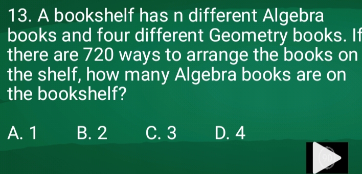 A bookshelf has n different Algebra
books and four different Geometry books. If
there are 720 ways to arrange the books on
the shelf, how many Algebra books are on
the bookshelf?
A. 1 B. 2 C. 3 D. 4