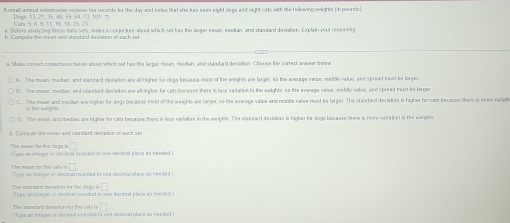 A small animal veterinarian reviess her records for the day and seks that she has seen eight degs and eight cels with the fellowing weights (in poundsa
Degs. 13.21.35.48.59.64.73.101=
efere a n ahcied hse data et make a conlecture about which set has the laraer mean, median, and sta dard dirvdation. Explan y u o 
b. Compute the meas and stasdard deviasion of sach set
a Maks comect conjectuns below alout which set has the larger mean, reedian, and staadard doviation. Choose the comrect anewer belme.
A. The mean medies, and standard devlation are all higher for dogs because nest of the weights are larger, so the average vaise midile velue, and spread inurd be larger
t. The meas, medan, and standard deviation are all ligter for cats bocarese there is lass vadation in the wieights, as the average valve, middlo voluo, and spread mur be larger
C. The mean and mudian a lngher for dogs bocesso most of the weights are larger, so the aserage value and middle valse must be larger. The standord deviation is higher for cals because these is moro varlet
D. The mean and median are higher for cars becaume there is less variaties in the weights. The standard deviatian is higher for dogs because there is more veriation is the weight
□ 
The mean for the dogs s t pe en eleger or decinal sunden ts one decinal plana as readed 
□ 
The mean for the cats o (Type an integer or decimal rounded to one decimal place is néeée t
□ 
The standard deviation for the degs (Type on integer ar deciral rounded to one deciral place as neoded)
□ 
The standard deviation for the cet i (Type am integar or décinal runded ta one decimal place as needed.