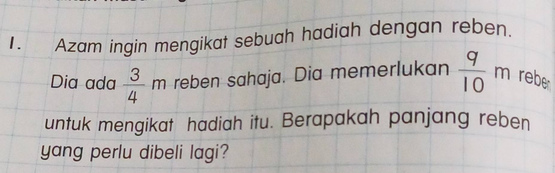 Azam ingin mengikat sebuah hadiah dengan reben. 
Dia ada  3/4  m reben sahaja. Dia memerlukan  q/10 m reber 
untuk mengikat hadiah itu. Berapakah panjang reben 
yang perlu dibeli lagi?