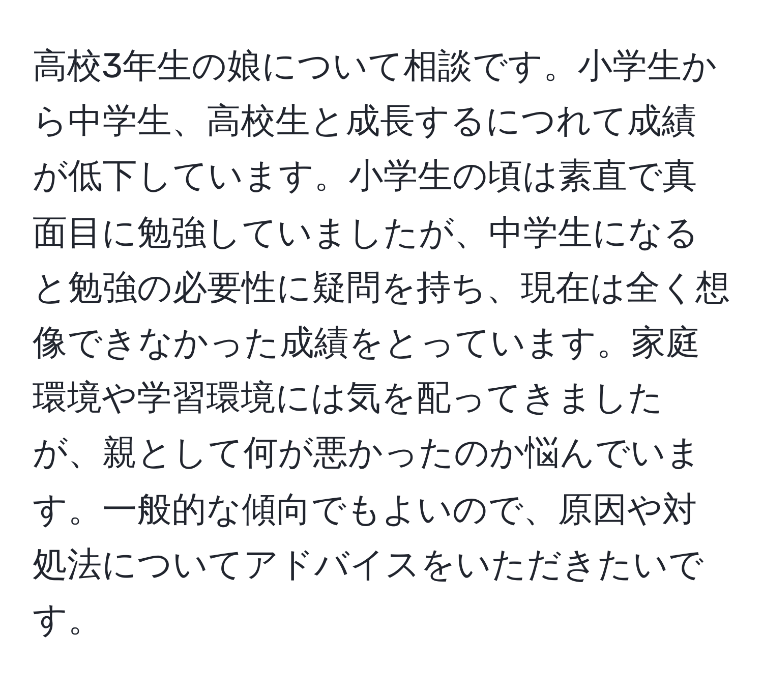 高校3年生の娘について相談です。小学生から中学生、高校生と成長するにつれて成績が低下しています。小学生の頃は素直で真面目に勉強していましたが、中学生になると勉強の必要性に疑問を持ち、現在は全く想像できなかった成績をとっています。家庭環境や学習環境には気を配ってきましたが、親として何が悪かったのか悩んでいます。一般的な傾向でもよいので、原因や対処法についてアドバイスをいただきたいです。