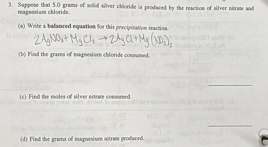 Suppose that 5.0 grams of solid silver chloride is produced by the reaction of silver nitrate and 
magnesium chloride. 
(a) Write a balanced equation for this precipitation reaction. 
(b) Find the grams of magnesium chloride consumed. 
_ 
(c) Find the moles of silver nitrate consumed. 
_ 
(d) Find the grams of magnesium nitrate produced.