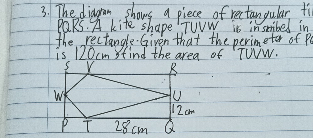 The diagram shows a piece of rectangular ti
PQRS. A kite shape" TUVW is insbed in 
the rectangle. Given that the perimeter of Pe
is 120cm find the area of TUVW.