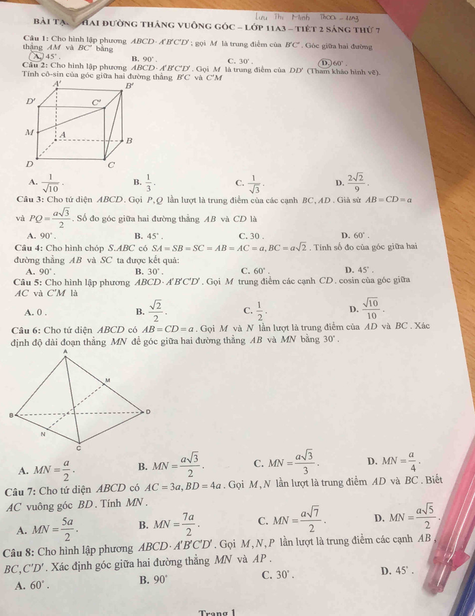 bài Tạn   Hai đường tháng vuông góc - lớp 11a3 - tiét 2 sáng thứ 7
Câu 1: Cho hình lập phương . ABCL ). A 1'B'C'D'; gọi M là trung điểm của B'C'.  Góc giữa hai đường
thắng AM và BC' bằng
45°.
B. 90°. C. 30°. D. 60°.
Cầu 2: Cho hình lập phương ABC D· A'B'C'D'.GoiM là trung điểm của DD' (Tham khảo hình vẽ).
Tính cô-sin của góc giữa hai đường thẳng B'C và C'M
A.  1/sqrt(10) ·  1/3 . C.  1/sqrt(3) . D.  2sqrt(2)/9 .
B.
Câu 3: Cho tứ diện ABCD. Gọi P,Q lần lượt là trung điểm của các cạnh BC, AD . Giả sử AB=CD=a
và PQ= asqrt(3)/2 . Số đo góc giữa hai đường thẳng AB và CD là
A. 90°. B. 45°. C. 30 . D. 60°.
Câu 4: Cho hình chóp S.ABC có SA=SB=SC=AB=AC=a,BC=asqrt(2).  Tính số đo của góc giữa hai
đường thẳng AB và SC ta được kết quả:
A. 90°. B. 30°. C. 60°. D. 45°.
Câu 5: Cho hình lập phương ABCD· A'B'C'D'. Gọi M trung điểm các cạnh CD. cosin của góc giữa
AC và C'M là
A. 0 . B.  sqrt(2)/2 . C.  1/2 . D.  sqrt(10)/10 .
Câu 6: Cho tứ diện ABCD có AB=CD=a. Gọi M và N lần lượt là trung điểm của AD và BC . Xác
định độ dài đoạn thẳng MN để góc giữa hai đường thẳng AB và MN bằng 30°.
A. MN= a/2 .
B. MN= asqrt(3)/2 . C. MN= asqrt(3)/3 . D. MN= a/4 .
Câu 7: Cho tứ diện ABCD có AC=3a,BD=4a. Gọi M, N lần lượt là trung điểm AD và BC . Biết
AC vuông góc BD. Tính MN .
A. MN= 5a/2 .
B. MN= 7a/2 .
C. MN= asqrt(7)/2 . D. MN= asqrt(5)/2 .
Câu 8: Cho hình lập phương ABCD A'B'C'L ) . Gọi M, N, P lần lượt là trung điểm các cạnh AB ,
BC,C'D'. Xác định góc giữa hai đường thẳng MN và AP .
C. 30°. D. 45°.
A. 60°.
B. 90°
Tranø 1