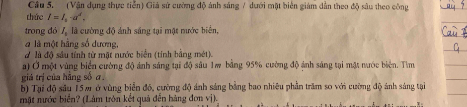 (Vận dụng thực tiễn) Giả sử cường độ ánh sáng / dưới mặt biển giảm dần theo độ sâu theo công 
thức I=I_0· a^d, 
trong đó I_0 là cường độ ánh sáng tại mặt nước biển, 
à là một hằng số dương, 
d là độ sâu tính từ mặt nước biển (tính bằng mét). 
a) Ở một vùng biển cường độ ánh sáng tại độ sâu 1m bằng 95% cường độ ánh sáng tại mặt nước biển. Tìm 
giá trị của hằng số a. 
b) Tại độ sâu 15m ở vùng biển đó, cường độ ánh sáng bằng bao nhiêu phần trăm so với cường độ ánh sáng tại 
mặt nước biển? (Làm tròn kết quả đến hàng đơn vị).