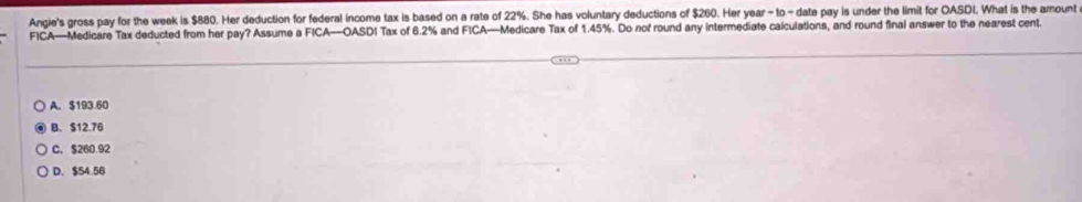 Angie's gross pay for the week is $880. Her deduction for federal income tax is based on a rate of 22%. She has voluntary deductions of $260. Her year - to - date pay is under the limit for OASDI. What is the amount
FICA—Medicare Tax deducted from her pay? Assume a FICA—OASDI Tax of 6.2% and FICA—Medicare Tax of 1.45%. Do nof round any intermediate caiculations, and round final answer to the nearest cent.
A. $193.60
B. $12.76
C. $260.92
D. $54.56