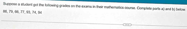 Suppose a student got the following grades on the exams in their mathematics course. Complete parts a) and b) below.
86, 79, 66, 77, 93, 74, 94