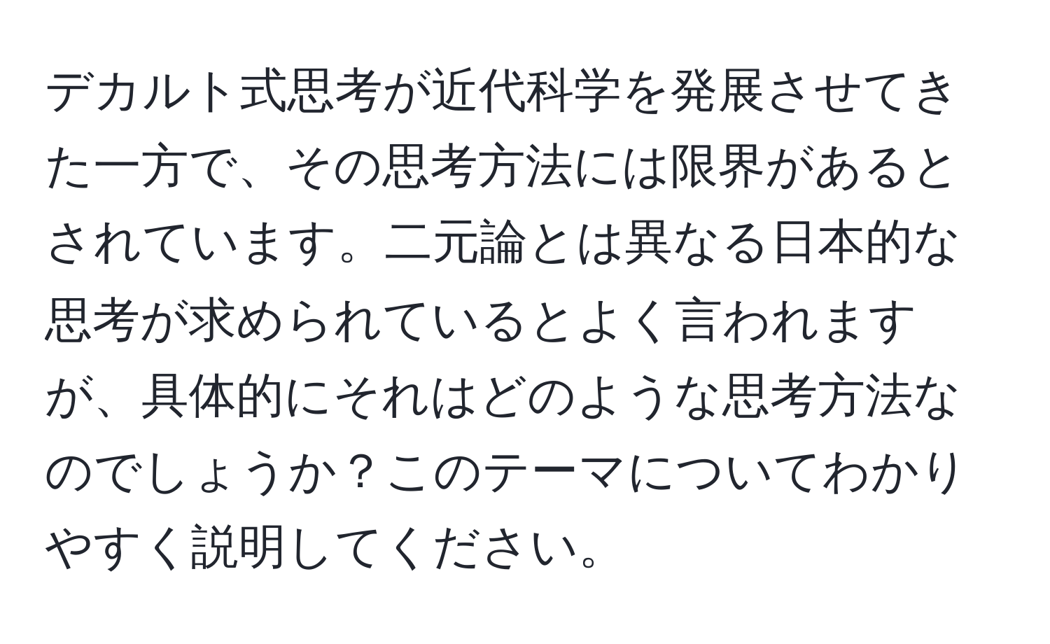 デカルト式思考が近代科学を発展させてきた一方で、その思考方法には限界があるとされています。二元論とは異なる日本的な思考が求められているとよく言われますが、具体的にそれはどのような思考方法なのでしょうか？このテーマについてわかりやすく説明してください。