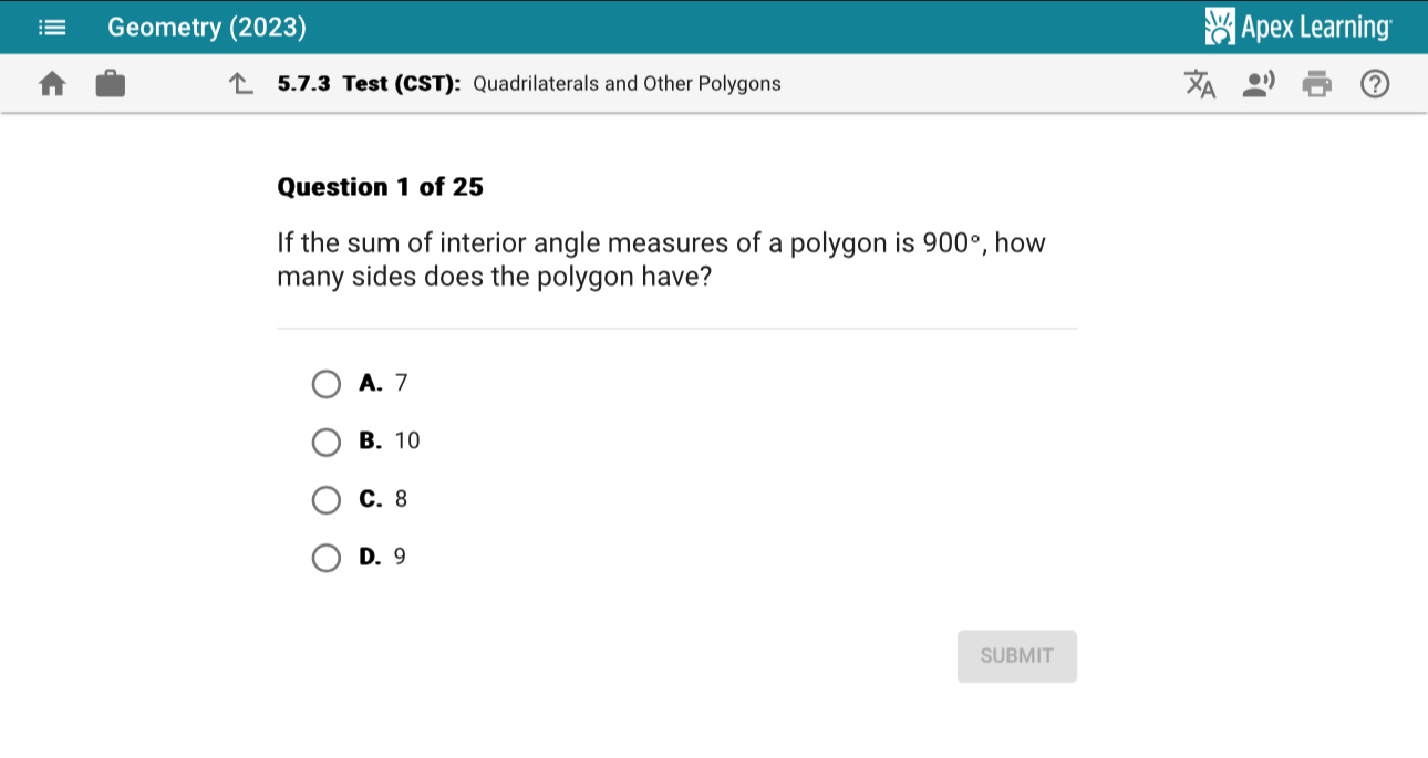 Geometry (2023) Apex Learning
5.7.3 Test (CST): Quadrilaterals and Other Polygons
Question 1 of 25
If the sum of interior angle measures of a polygon is 900° , how
many sides does the polygon have?
A. 7
B. 10
C. 8
D. 9
SUBMIT