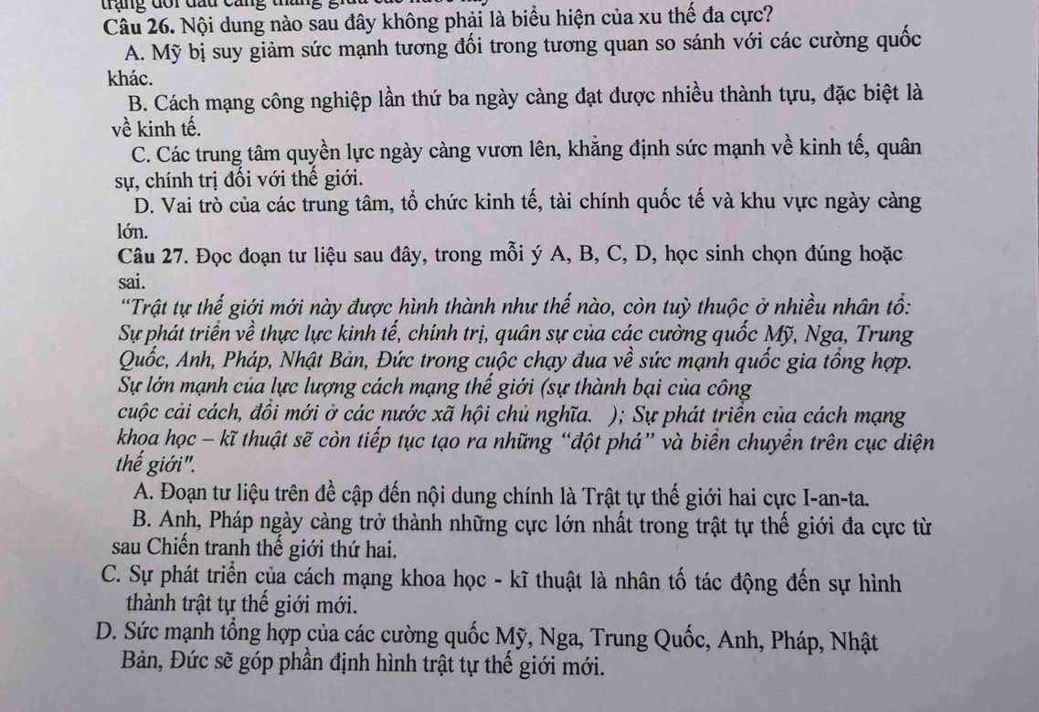 trạng đổi đầu cang thai
Câu 26. Nội dung nào sau đây không phải là biểu hiện của xu thế đa cực?
A. Mỹ bị suy giảm sức mạnh tương đối trong tương quan so sánh với các cường quốc
khác.
B. Cách mạng công nghiệp lần thứ ba ngày càng đạt được nhiều thành tựu, đặc biệt là
về kinh tế.
C. Các trung tâm quyền lực ngày càng vươn lên, khẳng định sức mạnh về kinh tế, quân
sự, chính trị đối với thế giới.
D. Vai trò của các trung tâm, tổ chức kinh tế, tài chính quốc tế và khu vực ngày càng
lớn.
Câu 27. Đọc đoạn tư liệu sau đây, trong mỗi ý A, B, C, D, học sinh chọn đúng hoặc
sai.
*Trật tự thế giới mới này được hình thành như thế nào, còn tuỳ thuộc ở nhiều nhân tổ:
Sự phát triển về thực lực kinh tế, chính trị, quân sự của các cường quốc Mỹ, Nga, Trung
Quốc, Anh, Pháp, Nhật Bản, Đức trong cuộc chạy đua về sức mạnh quốc gia tổng hợp.
Sự lớn mạnh của lực lượng cách mạng thế giới (sự thành bại của công
cuộc cải cách, đồi mới ở các nước xã hội chủ nghĩa. ); Sự phát triển của cách mạng
khọa học - kĩ thuật sẽ còn tiếp tục tạo ra những “đột phá” và biển chuyền trên cục diện
thế giới".
A. Đoạn tư liệu trên đề cập đến nội dung chính là Trật tự thế giới hai cực I-an-ta.
B. Anh, Pháp ngày càng trở thành những cực lớn nhất trong trật tự thế giới đa cực từ
sau Chiến tranh thế giới thứ hai.
C. Sự phát triển của cách mạng khoa học - kĩ thuật là nhân tố tác động đến sự hình
thành trật tự thế giới mới.
D. Sức mạnh tổng hợp của các cường quốc Mỹ, Nga, Trung Quốc, Anh, Pháp, Nhật
Bản, Đức sẽ góp phần định hình trật tự thế giới mới.