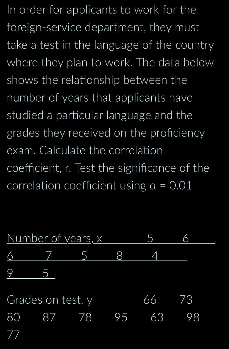 In order for applicants to work for the 
foreign-service department, they must 
take a test in the language of the country 
where they plan to work. The data below 
shows the relationship between the 
number of years that applicants have 
studied a particular language and the 
grades they received on the profciency 
exam. Calculate the correlation 
coeffcient, r. Test the signifcance of the 
correlation coefficient using a=0.01
Number of years, x 5 6
6 7 5 8 4
9 5
Grades on test, y 66 73
80 87 78 95 63 98
77