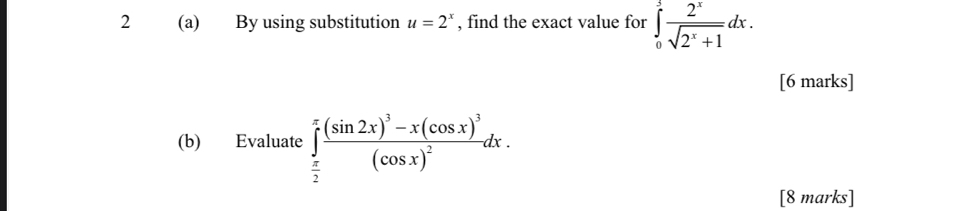 2 (a) By using substitution u=2^x , find the exact value for ∈tlimits _0^(3frac 2^x)sqrt(2^x+1)dx. 
[6 marks]
(b) Evaluate ∈tlimits _ π /2 ^π frac (sin 2x)^3-x(cos x)^3(cos x)^2dx. 
[8 marks]