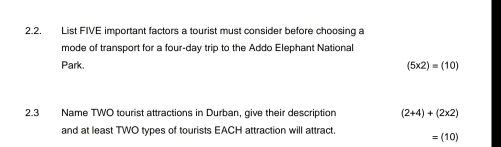 List FIVE important factors a tourist must consider before choosing a 
mode of transport for a four-day trip to the Addo Elephant National 
Park. (5* 2)=(10)
2.3 Name TWO tourist attractions in Durban, give their description (2+4)+(2* 2)
and at least TWO types of tourists EACH attraction will attract. =(10)