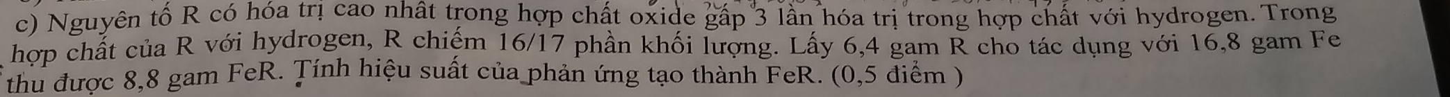 Nguyên tố R có hóa trị cao nhất trong hợp chất oxide gấp 3 lần hóa trị trong hợp chất với hydrogen. Trong 
hợp chất của R với hydrogen, R chiếm 16/17 phần khối lượng. Lấy 6, 4 gam R cho tác dụng với 16,8 gam Fe 
thu được 8,8 gam FeR. Tính hiệu suất của phản ứng tạo thành FeR. (0,5 điểm )