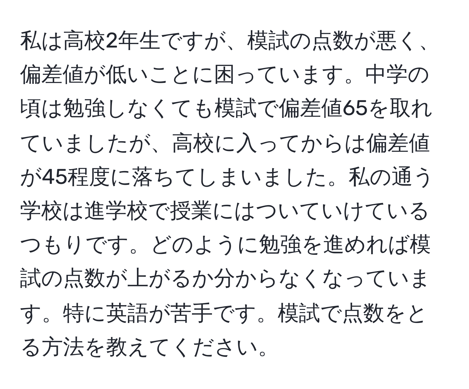 私は高校2年生ですが、模試の点数が悪く、偏差値が低いことに困っています。中学の頃は勉強しなくても模試で偏差値65を取れていましたが、高校に入ってからは偏差値が45程度に落ちてしまいました。私の通う学校は進学校で授業にはついていけているつもりです。どのように勉強を進めれば模試の点数が上がるか分からなくなっています。特に英語が苦手です。模試で点数をとる方法を教えてください。