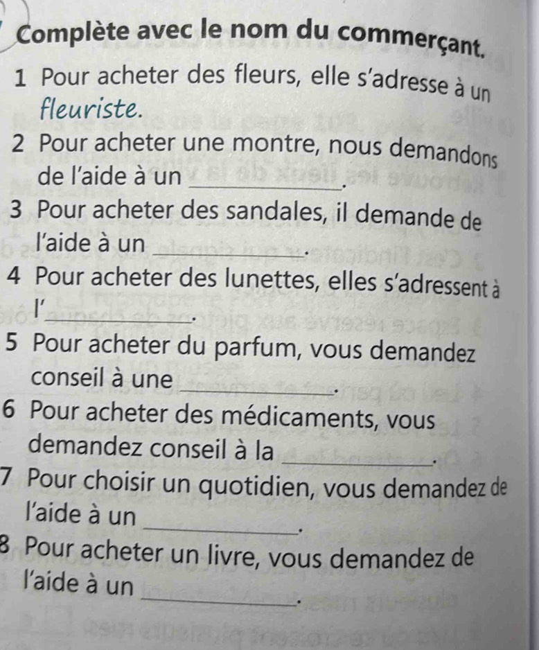 Complète avec le nom du commerçant. 
1 Pour acheter des fleurs, elle s'adresse à un 
fleuriste. 
2 Pour acheter une montre, nous demandons 
de l'aide à un 
_ 
. 
3 Pour acheter des sandales, il demande de 
l'aide à un_ 
. 
4 Pour acheter des lunettes, elles s'adressent à 
_ 
l 
. 
5 Pour acheter du parfum, vous demandez 
_ 
conseil à une 
. 
6 Pour acheter des médicaments, vous 
_ 
demandez conseil à la 
. 
7 Pour choisir un quotidien, vous demandez de 
_ 
l'aide à un 
. 
8 Pour acheter un livre, vous demandez de 
_ 
l'aide à un 
.