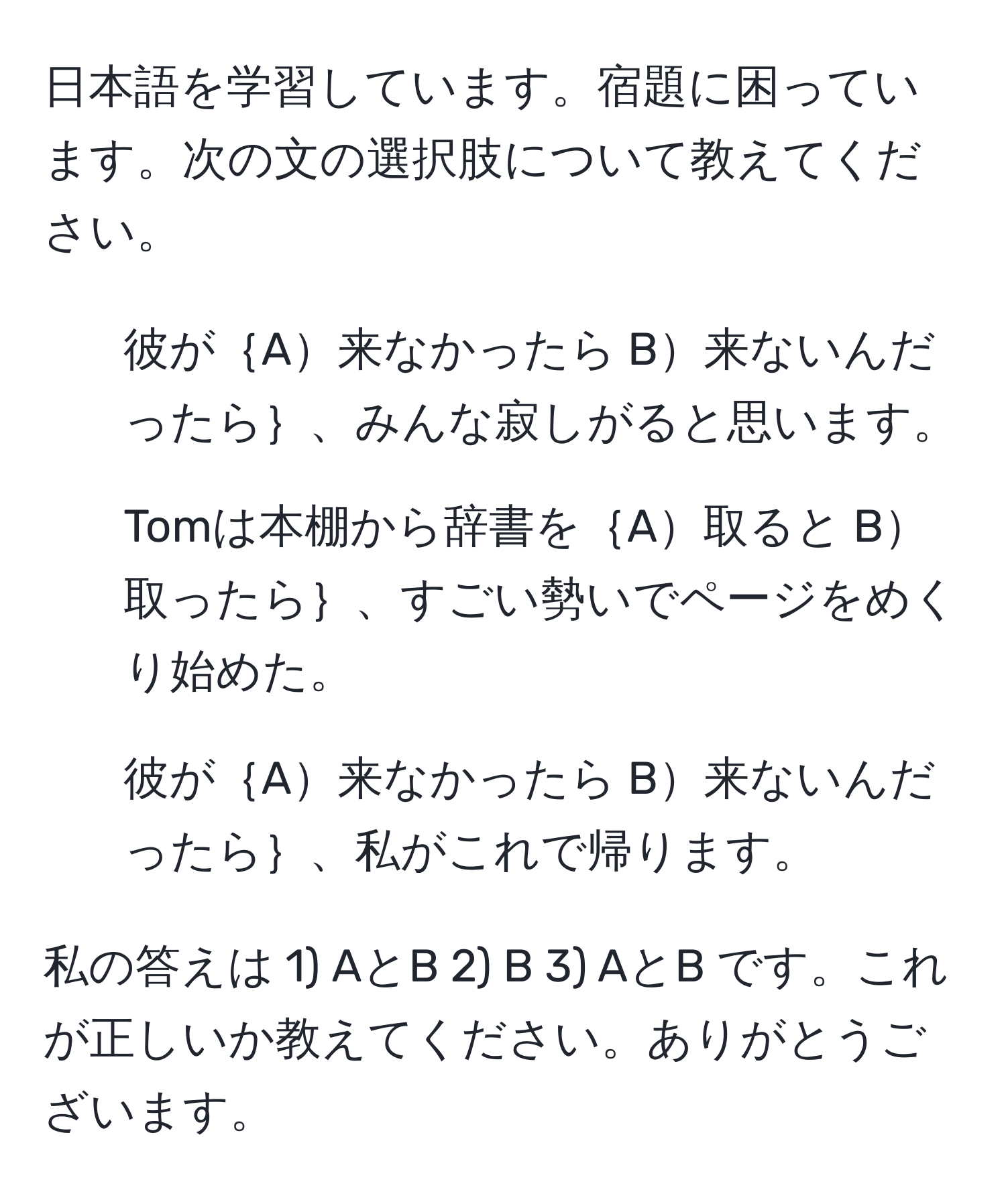 日本語を学習しています。宿題に困っています。次の文の選択肢について教えてください。
1) 彼が｛A来なかったら B来ないんだったら｝、みんな寂しがると思います。
2) Tomは本棚から辞書を｛A取ると B取ったら｝、すごい勢いでページをめくり始めた。
3) 彼が｛A来なかったら B来ないんだったら｝、私がこれで帰ります。

私の答えは 1) AとB 2) B 3) AとB です。これが正しいか教えてください。ありがとうございます。