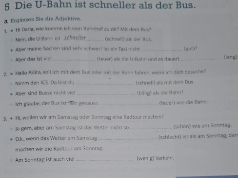 Die U-Bahn ist schneller als der Bus. 
a Ergänzen Sie die Adjektive. 
1. ● Hi Daria, wie komme ich vom Bahnhof zu dir? Mit dem Bus? 
Nein, die U-Bahn ist _(schnell) als der Bus. 
Aber meine Sachen sind sehr schwer! Ist ein Taxi nicht _(gut)? 
Aber das ist viel _(teuer) als die U-Bahn und es dauer _(lang) 
2. ● Hallo Adita, soll ich mit dem Bus oder mit der Bahn fahren, wenn ich dich besuche? 
Nimm den ICE. Da bist du _(schnell) als mit dem Bus. 
Aber sind Busse nicht viel _(billig) als die Bahn? 
Ich glaube, der Bus ist fast genauso _(teuer) wie die Bahn. 
3, ● Hi, wollen wir am Samstag oder Sonntag eine Radtour machen? 
Ja gem, aber am Samstag ist das Wetter nicht so _(schön) wie am Sonntag. 
O.k., wenn das Wetter am Samstag _(schlecht) ist als am Sonntag, dan 
machen wir die Radtour am Sonntag. 
Am Sonntag ist auch viel _(wenig) Verkehr.