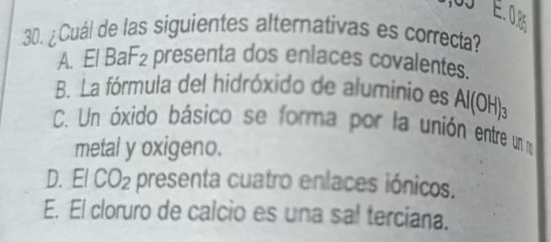 ¿Cuál de las siguientes alternativas es correcta?
A. El BaF₂ presenta dos enlaces covalentes.
B. La fórmula del hidróxido de aluminio es Al(OH)_3
C. Un óxido básico se forma por la unión entre un ro
metal y oxigeno.
D. El CO_2 e presenta cuatro enlaces iónicos.
E. El cloruro de calcio es una sal terciana.