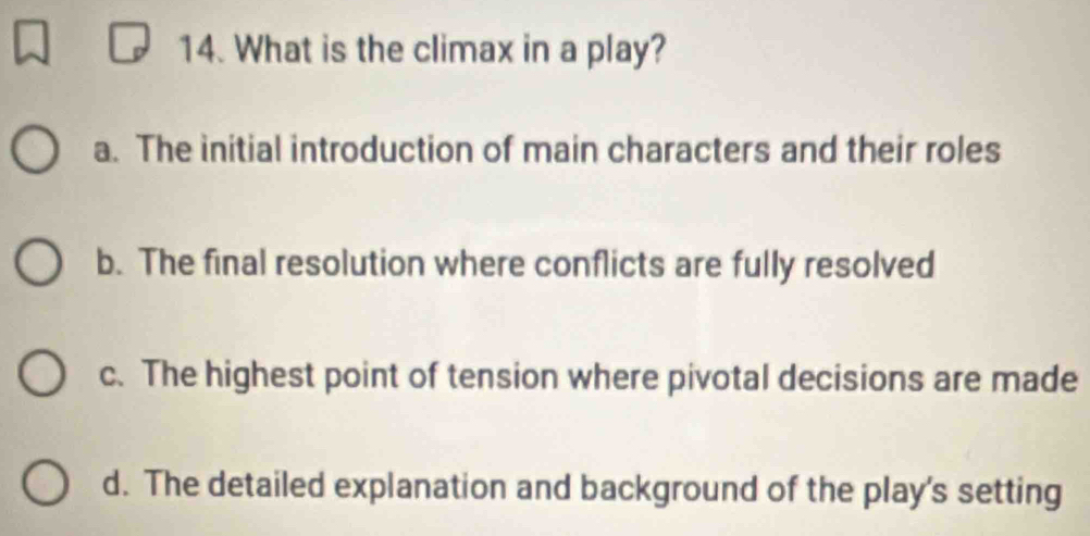 What is the climax in a play?
a. The initial introduction of main characters and their roles
b. The final resolution where conflicts are fully resolved
c. The highest point of tension where pivotal decisions are made
d. The detailed explanation and background of the play's setting