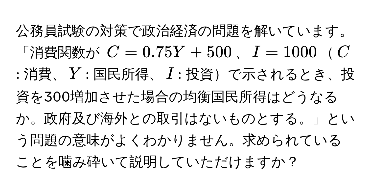 公務員試験の対策で政治経済の問題を解いています。「消費関数が $C = 0.75Y + 500$、$I = 1000$$C$: 消費、$Y$: 国民所得、$I$: 投資で示されるとき、投資を300増加させた場合の均衡国民所得はどうなるか。政府及び海外との取引はないものとする。」という問題の意味がよくわかりません。求められていることを噛み砕いて説明していただけますか？