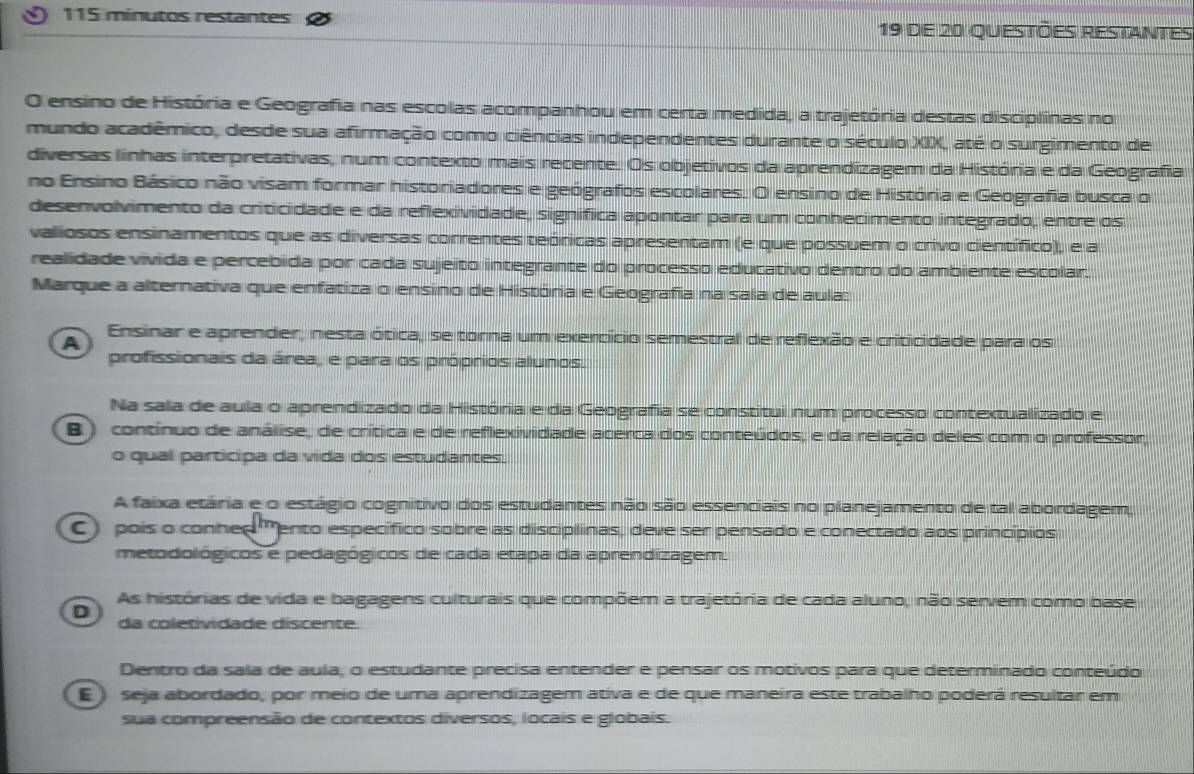 115 minutos restantes 19 de 20 questões restantes
O ensino de História e Geografia nas escolas acompanhou em certa medida, a trajetória destas disciplinas no
mundo acadêmico, desde sua afirmação como ciências independentes durante o século XIX, até o surgimento de
diversas linhas interpretativas, num contexto mais recente. Os objetivos da aprendizagem da História e da Geografia
no Ensino Básico não visam formar historiadores e geógrafos escolares. O ensino de História e Geografia busca o
desenvolvimento da criticidade e da reflexividade, signífica apontar para um conhecimento integrado, entre os
valiosos ensinamentos que as diversas correntes teóricas apresentam (e que possuem o crivo científico), e a
realidade vivida e percebida por cada sujeito integrante do processo educativo dentro do ambiente escolar.
Marque a alternativa que enfatiza o ensino de História e Geografia na sala de aula:
A
Ensinar e aprender, nesta ótica, se torna um exercício semestral de reflexão e criticidade para os
profissionais da área, e para os próprios alunos.
Na sala de aula o aprendizado da História e da Geografia se constitui num processo contextualizado e
B ) contínuo de análise, de crítica e de reflexividade acerca dos conteúdos, e da relação deles com o professor,
o qual participa da vida dos estudantes.
A faixa etária e o estágio cognitivo dos estudantes não são essenciais no planejamento de tal abordagem,
C) pois o conher 'ento específico sobre as disciplinas, deve ser pensado e conectado aos princípios
metodológicos e pedagógicos de cada etapa da aprendizagem.
As histórias de vida e bagagens culturais que compõem a trajetória de cada aluno, não servem como base
D da coletividade discente.
Dentro da sala de aula, o estudante precisa entender e pensar os motivos para que determinado conteúdo
E ) seja abordado, por meio de uma aprendizagem ativa e de que maneira este trabalho poderá resultar em
sua compreensão de contextos diversos, locais e globais.