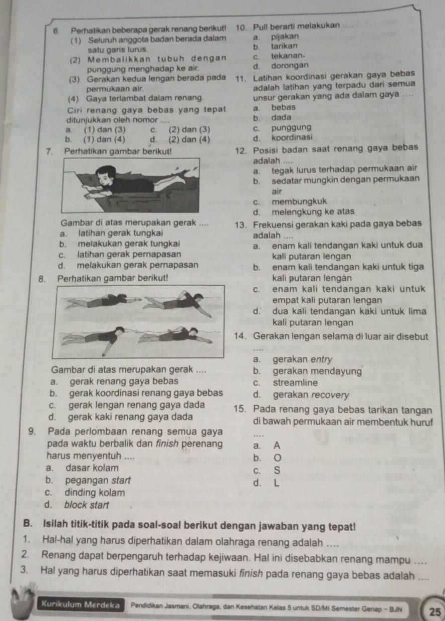 Perhatikan beberapa gerak renang berikut! 10. Pull berarti melakukan ....
(1) Seluruh anggota badan berada dalam a. pijakan
satu garis lurus. b. tarikan
(2) Membalikkan tubuh dengan c. tekanan.
punggung menghadap ke air. d. dorongan
(3) Gerakan kedua lengan berada pada 11. Latihan koordinasi gerakan gaya bebas
permukaan air. adalah latihan yang terpadu dari semua
(4) Gaya teriambat dalam renang. unsur gerakan yang ada dalam gaya ....
Ciri renang gaya bebas yang tepat a. bebas
ditunjukkan oleh nomor b. dada
a. (1) dan (3) c. (2) dan (3) c. punggung
b. (1) dan (4) d. (2) dan (4) d. koordinasi
7. Perhatikan gambar berikut! 12. Posisi badan saat renang gaya bebas
adalah
a. tegak lurus terhadap permukaan air
b. sedatar mungkin dengan permukaan
air
c. membungkuk
d. melengkung ke atas
Gambar di atas merupakan gerak .... 13. Frekuensi gerakan kaki pada gaya bebas
a. latihan gerak tungkai
adalah .
b. melakukan gerak tungkai a. enam kali tendangan kaki untuk dua
c. latihan gerak pernapasan kali putaran lengan
d. melakukan gerak pernapasan b. enam kali tendangan kaki untuk tiga
8. Perhatikan gambar berikut! kali putaran lengán
c. enam kali tendangan kaki untuk
empat kali putaran lengan
d. dua kali tendangan kaki untuk lima
kali putaran lengan
4. Gerakan lengan selama di luar air disebut
a. gerakan entry
Gambar di atas merupakan gerak .... b. gerakan mendayung
a. gerak renang gaya bebas c. streamline
b. gerak koordinasi renang gaya bebas d. gerakan recovery
c. gerak lengan renang gaya dada 15. Pada renang gaya bebas tarikan tangan
d. gerak kaki renang gaya dada di bawah permukaan air membentuk huruf
9. Pada perlombaan renang semua gaya
pada waktu berbalik dan finish perenang a. A
harus menyentuh .... b. O
a. dasar kolam c. S
b. pegangan start d. L
c. dinding kolam
d. block start
B. Isilah titik-titik pada soal-soal berikut dengan jawaban yang tepat!
1. Hal-hal yang harus diperhatikan dalam olahraga renang adalah ...
2. Renang dapat berpengaruh terhadap kejiwaan. Hal ini disebabkan renang mampu …
3. Hal yang harus diperhatikan saat memasuki finish pada renang gaya bebas adalah ....
Kurikulum Merdeka Pendidikan Jasmani, Olahraga, dan Kesehatan Kelas 5 untuk SD/MI Semester Genap - BJN 25