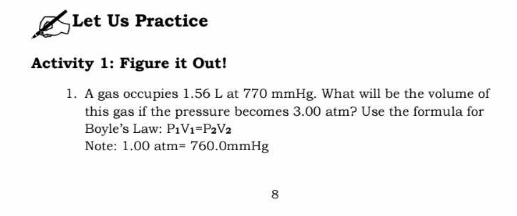 Let Us Practice 
Activity 1: Figure it Out! 
1. A gas occupies 1.56 L at 770 mmHg. What will be the volume of 
this gas if the pressure becomes 3.00 atm? Use the formula for 
Boyle’s Law: P_1V_1=P_2V_2
Note: 1.00atm =760.0mmHg
8