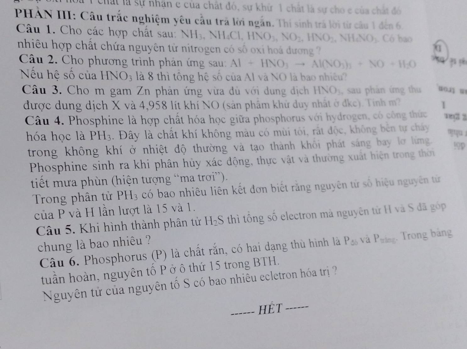 Chất là sự nhận e của chất đó, sự khử 1 chất là sự cho e của chất đó
PHẢN III: Câu trắc nghiệm yêu cầu trã lời ngắn. Thí sinh trá lời từ câu 1 đến 6.
Câu 1. Cho các hợp chất sau: NH_3,NH_4Cl,HNO_3,NO_2,HNO_2,NH_4NO_3. Có bao
nhiêu hợp chất chứa nguyên từ nitrogen có số oxi hoá đương 
q
Câu 2. Cho phương trình phản ứng sau: Al+HNO_3to Al(NO_3)_3+NO+H_2O
Nếu hệ số của HNO_3 là 8 thì tông hệ số của Al và NO là bao nhiều?
Câu 3. Cho m gam Zn phản ứng vừa dù với dung dịch HNO_3 , sau phản ứng thu uo.j w
được dung dịch X và 4,958 lít khí NO (sản phẩm khử duy nhất ở đkc). Tính m? 1
Câu 4. Phosphine là hợp chất hóa học giữa phosphorus với hydrogen, có công thức vey3 3
hóa học là PH_3. Đây là chất khí không màu có mùi tôi, rất độc, không bên tự chấy
trong không khí ở nhiệt độ thường và tạo thành khổi phát sáng bay lơ lừng. !9p
Phosphine sinh ra khi phân hủy xác động, thực vật và thường xuất hiện trong thời
tiết mưa phùn (hiện tượng “ma trơi”).
Trong phân tử PH_3 có bao nhiêu liên kết đơn biết rằng nguyên tử số hiệu nguyên tử
của P và H lần lượt là 15 và 1.
Câu 5. Khi hình thành phân tử H_2S thì tổng số electron mà nguyên tử H và S đã góp
chung là bao nhiêu ?
Câu 6. Phosphorus (P) là chất rắn, có hai dạng thù hình là P_db và P_□  ng. Trong bảng
tuần hoàn, nguyên tố P ở ô thứ 15 trong BTH.
Nguyên tử của nguyên tố S có bao nhiêu ecletron hóa trị ?
_HÉT_