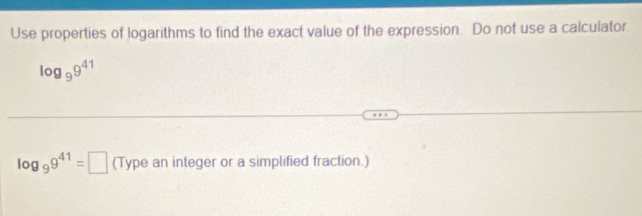 Use properties of logarithms to find the exact value of the expression. Do not use a calculator.
log _99^(41)
log _99^(41)=□ (Type an integer or a simplified fraction.)