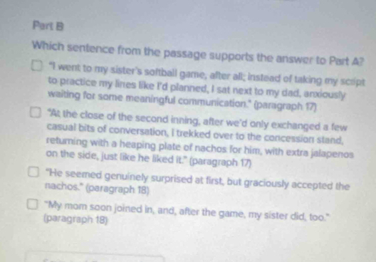 Which sentence from the passage supports the answer to Part A?
"I went to my sister's softball game, after all; instead of taking my scrpt
to practice my lines like I'd planned, I sat next to my dad, anxiously
waiting for some meaningful communication." (paragraph 17)
“At the close of the second inning, after we’d only exchanged a few
casual bits of conversation, I trekked over to the concession stand,
returning with a heaping plate of nachos for him, with extra jalapenos
on the side, just like he liked it." (paragraph 17)
"He seemed genuinely surprised at first, but graciously accepted the
nachos." (paragraph 18)
"My mom soon joined in, and, after the game, my sister did, too."
(paragraph 18)