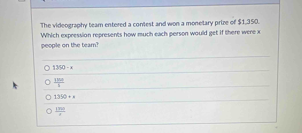 The videography team entered a contest and won a monetary prize of $1,350.
Which expression represents how much each person would get if there were x
people on the team?
1350-x
 1350/5 
1350+x
 1350/x 